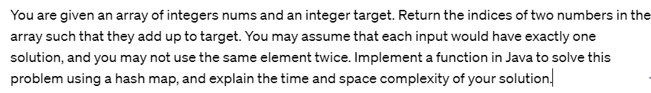 You are given an array of integers nums and an integer target. Return the indices of two numbers in the
array such that they add up to target. You may assume that each input would have exactly one
solution, and you may not use the same element twice. Implement a function in Java to solve this
problem using a hash map, and explain the time and space complexity of your solution.