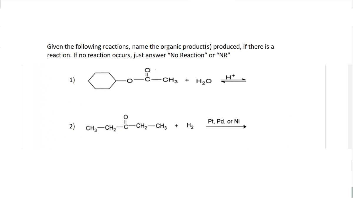 Given the following reactions, name the organic product(s) produced, if there is a
reaction. If no reaction occurs, just answer "No Reaction" or "NR"
H*
1)
CH3
+
H20
Pt, Pd, or Ni
2)
CH,-CH2
-CH2-CH3
+ H2
O=O
