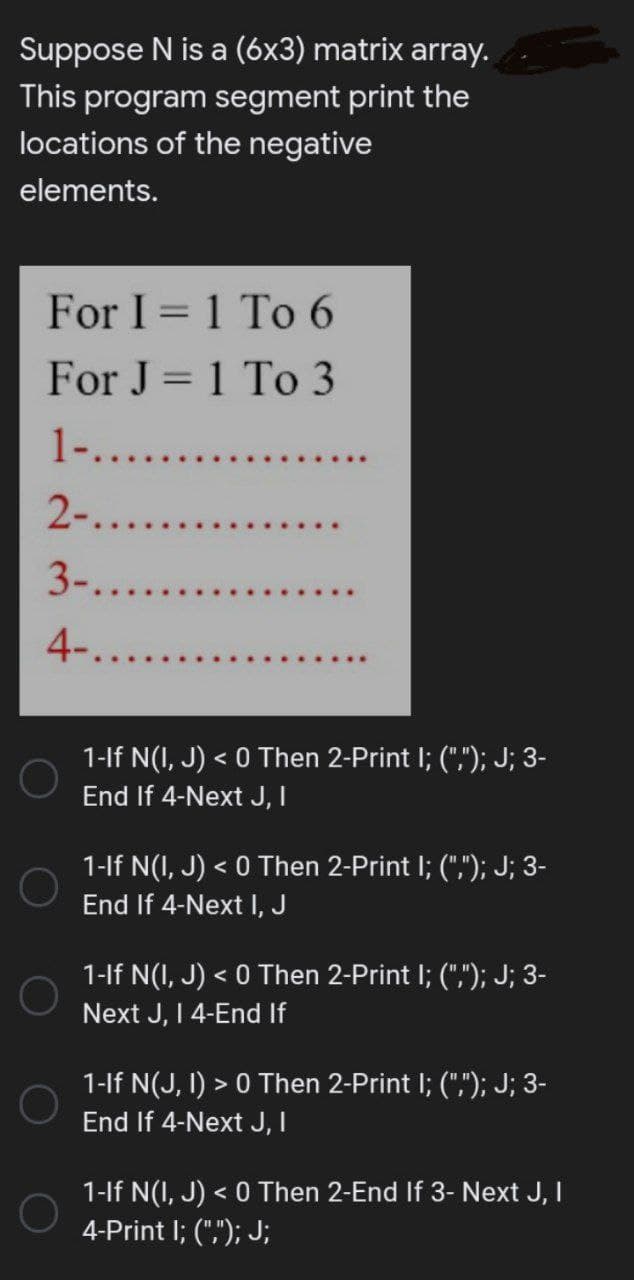 Suppose N is a (6x3) matrix array.
This program segment print the
locations of the negative
elements.
For I = 1 To 6
For J = 1 To 3
1-.......
2-......
3-.......
4-......
1-If N(I, J) < 0 Then 2-Print I; (","); J; 3-
End If 4-Next J, I
1-If N(I, J) < 0 Then 2-Print I; (","); J; 3-
End If 4-Next I, J
1-If N(I, J) < 0 Then 2-Print I; (","); J; 3-
Next J, I 4-End If
1-If N(J, I) > 0 Then 2-Print I; (","); J; 3-
End If 4-Next J, I
1-If N(I,J) < 0 Then 2-End If 3- Next J, I
4-Print I; (","); J;