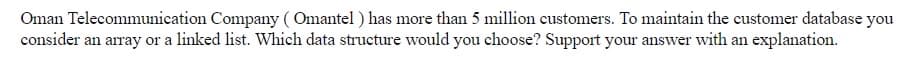 Oman Telecommunication Company ( Omantel ) has more than 5 million customers. To maintain the customer database you
consider an array or a linked list. Which data structure would you choose? Support your answer with an explanation.
