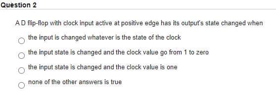 Quèstion 2
AD flip-flop with clock input active at positive edge has its output's state changed when
the input is changed whatever is the state of the clock
the input state is changed and the clock value go from 1 to zero
the input state is changed and the clock value is one
none of the other answers is true
