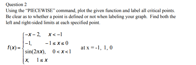 Question 2
Using the "PIECEWISE" command, plot the given function and label all critical points.
Be clear as to whether a point is defined or not when labeling your graph. Find both the
left and right-sided limits at each specified point.
f(x)=
[-x-2,
-1,
x < -1
-1≤x≤0
sin(2x), 0<x<1
X₂ 1sx
at x = -1, 1, 0