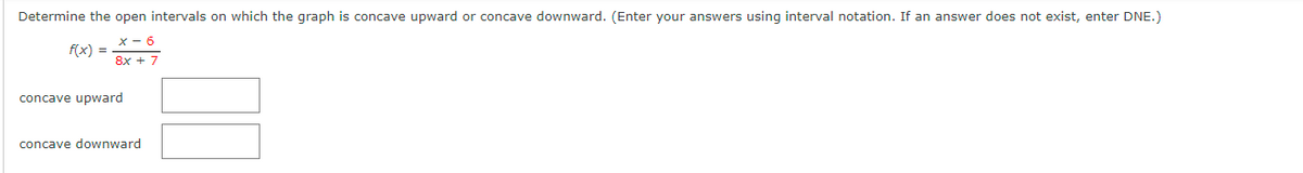 Determine the open intervals on which the graph is concave upward or concave downward. (Enter your answers using interval notation. If an answer does not exist, enter DNE.)
X-6
8x + 7
f(x) =
concave upward
concave downward