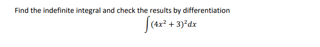 **Problem:** 

Find the indefinite integral and check the results by differentiation.

\[
\int (4x^2 + 3)^2 \, dx
\]

**Solution:** 

To solve this problem, we need to follow these steps:

1. **Expand the integrand:** First, expand \((4x^2 + 3)^2\).

   Using the formula \((a + b)^2 = a^2 + 2ab + b^2\), we get:

   \[
   (4x^2 + 3)^2 = (4x^2)^2 + 2(4x^2)(3) + 3^2
   \]

   This simplifies to:

   \[
   = 16x^4 + 24x^2 + 9
   \]

2. **Integrate each term:** Integrate term-by-term:

   \[
   \int (16x^4 + 24x^2 + 9) \, dx = \int 16x^4 \, dx + \int 24x^2 \, dx + \int 9 \, dx
   \]

   Calculating each integral:

   - \(\int 16x^4 \, dx = \frac{16}{5}x^5\)

   - \(\int 24x^2 \, dx = 8x^3\)

   - \(\int 9 \, dx = 9x\)

   Combine these results:

   \[
   = \frac{16}{5}x^5 + 8x^3 + 9x + C
   \]

   where \(C\) is the constant of integration.

3. **Check by differentiation:** Differentiate the result:

   \[
   \frac{d}{dx}\left(\frac{16}{5}x^5 + 8x^3 + 9x + C\right) 
   = 16x^4 + 24x^2 + 9
   \]

   This matches the expanded integrand, confirming our solution is correct.