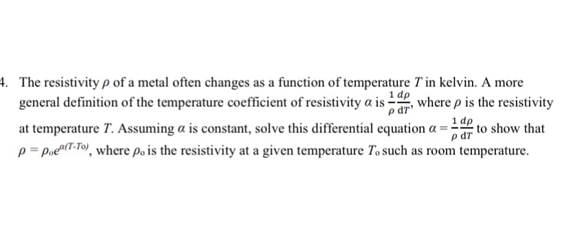 4. The resistivity p of a metal often changes as a function of temperature T in kelvin. A more
general definition of the temperature coefficient of resistivity a is
p dr'
where p is the resistivity
1 dp
at temperature T. Assuming a is constant, solve this differential equation a = ·
e dr to show that
p = Poeu(1-fo, where po is the resistivity at a given temperature To such as room temperature.
