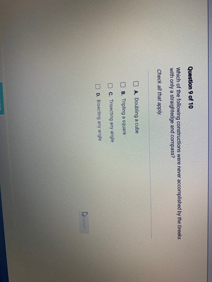 Question 9 of 10
Which of the following constructions were never accomplished by the Greeks
with only a straightedge and compass?
Check all that apply.
A. Doubling a cube
B. Tripling a square
C. Trisecting any angle
D. Bisecting any angle
SUBMIT