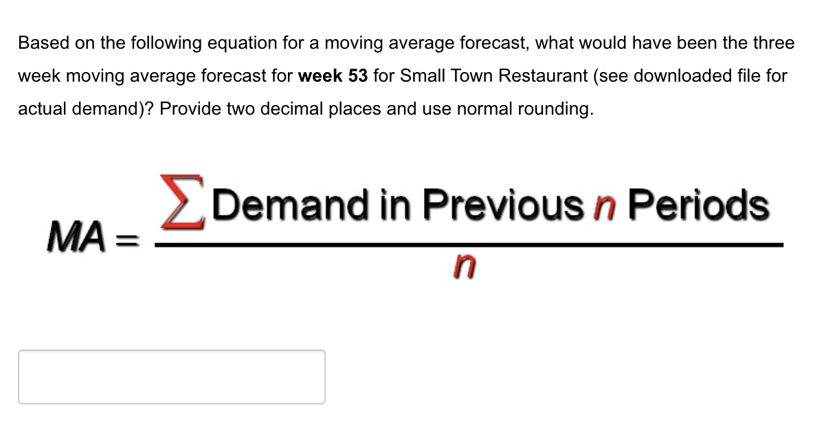 Based on the following equation for a moving average forecast, what would have been the three
week moving average forecast for week 53 for Small Town Restaurant (see downloaded file for
actual demand)? Provide two decimal places and use normal rounding.
MA=
ΣDemand in Previous n Periods
n