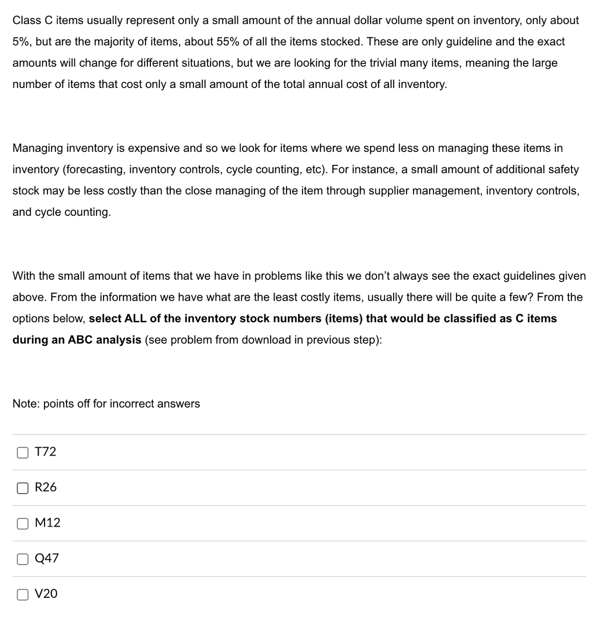 Class C items usually represent only a small amount of the annual dollar volume spent on inventory, only about
5%, but are the majority of items, about 55% of all the items stocked. These are only guideline and the exact
amounts will change for different situations, but we are looking for the trivial many items, meaning the large
number of items that cost only a small amount of the total annual cost of all inventory.
Managing inventory is expensive and so we look for items where we spend less on managing these items in
inventory (forecasting, inventory controls, cycle counting, etc). For instance, a small amount of additional safety
stock may be less costly than the close managing of the item through supplier management, inventory controls,
and cycle counting.
With the small amount of items that we have in problems like this we don't always see the exact guidelines given
above. From the information we have what are the least costly items, usually there will be quite a few? From the
options below, select ALL of the inventory stock numbers (items) that would be classified as C items
during an ABC analysis (see problem from download in previous step):
Note: points off for incorrect answers
☐
U
☐
T72
R26
M12
Q47
V20