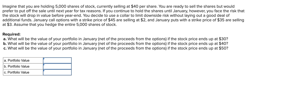 Imagine that you are holding 5,000 shares of stock, currently selling at $40 per share. You are ready to sell the shares but would
prefer to put off the sale until next year for tax reasons. If you continue to hold the shares until January, however, you face the risk that
the stock will drop in value before year-end. You decide to use a collar to limit downside risk without laying out a good deal of
additional funds. January call options with a strike price of $45 are selling at $2, and January puts with a strike price of $35 are selling
at $3. Assume that you hedge the entire 5,000 shares of stock.
Required:
a. What will be the value of your portfolio in January (net of the proceeds from the options) if the stock price ends up at $30?
b. What will be the value of your portfolio in January (net of the proceeds from the options) if the stock price ends up at $40?
c. What will be the value of your portfolio in January (net of the proceeds from the options) if the stock price ends up at $50?
a. Portfolio Value
b. Portfolio Value
c. Portfolio Value