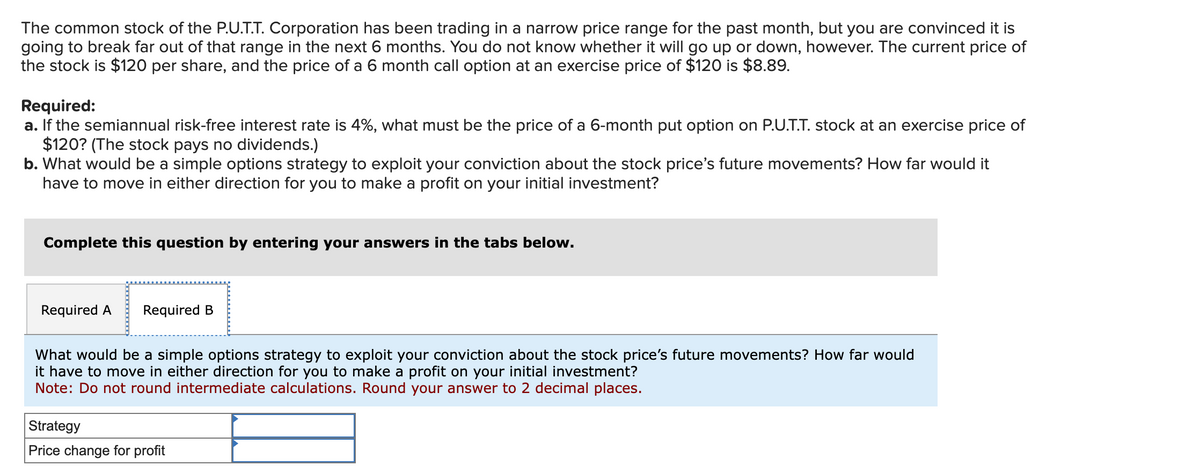 The common stock of the P.U.T.T. Corporation has been trading in a narrow price range for the past month, but you are convinced it is
going to break far out of that range in the next 6 months. You do not know whether it will go up or down, however. The current price of
the stock is $120 per share, and the price of a 6 month call option at an exercise price of $120 is $8.89.
Required:
a. If the semiannual risk-free interest rate is 4%, what must be the price of a 6-month put option on P.U.T.T. stock at an exercise price of
$120? (The stock pays no dividends.)
b. What would be a simple options strategy to exploit your conviction about the stock price's future movements? How far would it
have to move in either direction for you to make a profit on your initial investment?
Complete this question by entering your answers in the tabs below.
Required A
Required B
What would be a simple options strategy to exploit your conviction about the stock price's future movements? How far would
it have to move in either direction for you to make a profit on your initial investment?
Note: Do not round intermediate calculations. Round your answer to 2 decimal places.
Strategy
Price change for profit