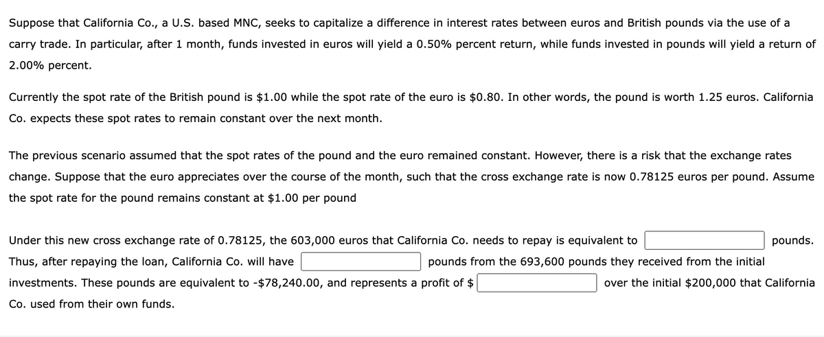 Suppose that California Co., a U.S. based MNC, seeks to capitalize a difference in interest rates between euros and British pounds via the use of a
carry trade. In particular, after 1 month, funds invested in euros will yield a 0.50% percent return, while funds invested in pounds will yield a return of
2.00% percent.
Currently the spot rate of the British pound is $1.00 while the spot rate of the euro is $0.80. In other words, the pound is worth 1.25 euros. California
Co. expects these spot rates to remain constant over the next month.
The previous scenario assumed that the spot rates of the pound and the euro remained constant. However, there is a risk that the exchange rates
change. Suppose that the euro appreciates over the course of the month, such that the cross exchange rate is now 0.78125 euros per pound. Assume
the spot rate for the pound remains constant at $1.00 per pound
Under this new cross exchange rate of 0.78125, the 603,000 euros that California Co. needs to repay is equivalent to
Thus, after repaying the loan, California Co. will have
investments. These pounds are equivalent to -$78,240.00, and represents a profit of $
Co. used from their own funds.
pounds from the 693,600 pounds they received from the initial
pounds.
over the initial $200,000 that California