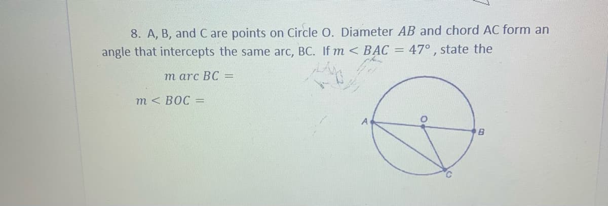 8. A, B, and C are points on Circle O. Diameter AB and chord AC form an
angle that intercepts the same arc, BC. If m < BAC =
47° , state the
т arc BC -
т< ВОС -
