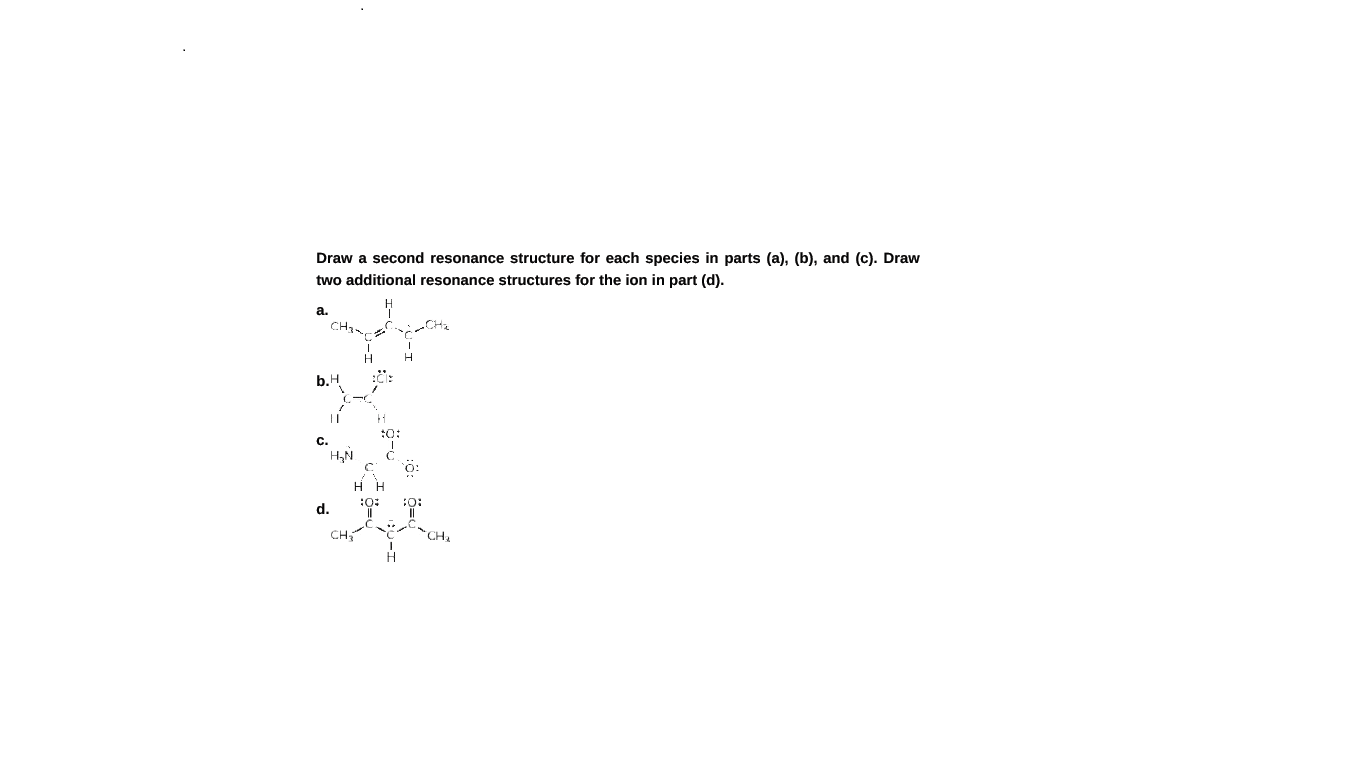 Draw a second resonance structure for each species in parts (a), (b), and (c). Draw
two additional resonance structures for the ion in part (d).
a.
CH-
b.H
||
c.
d.
CH
"CH,
