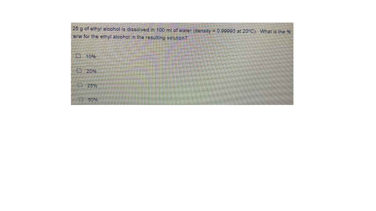 25 g of ethyl alcohol is dissolved in 100 ml of water (density = 0.99993 at 20°C). What is the %
w/w for the ethyl alcohol in the resulting solution?
O10%
20%
D-25%
D50%
