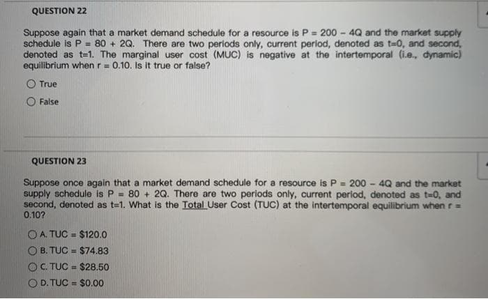 QUESTION 22
Suppose again that a market demand schedule for a resource is P = 200 - 4Q and the market supply
schedule is P =
denoted as t=1. The marginal user cost (MUC) is negative at the intertemporal (i.e., dynamic)
equilibrium when r= 0.10. Is it true or false?
80 + 2Q. There are two periods only, current period, denoted as t=0, and second,
True
False
QUESTION 2
Suppose once again that a market demand schedule for a resource is P = 200 - 4Q and the market
supply schedule is P =
second, denoted as t=1. What is the Total User Cost (TUC) at the intertemporal equilibrium when r =
0.10?
80 + 2Q. There are two periods only, current period, denoted as t-0, and
O A. TUC = $120.0
%3D
O B. TUC = $74.83
OC. TUC = $28.50
O D. TUC = $0.00
%3D
%3D
