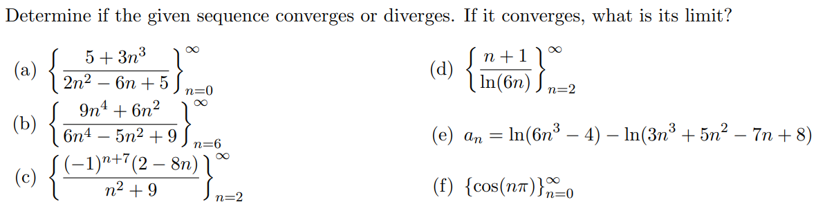 Determine if the given sequence converges or diverges. If it converges, what is its limit?
8∞
n +1)
In(6n) J
5+ 3n3
(a)
2n2
(d) {
бп + 5
n=0
n=2
9n4 + 6n2
{
(Ъ)
(e) an = In(6n³ – 4) – In(3n³ + 5n² – 7n + 8)
6n4 – 5n2 + 9
(-1)ª+7(2 – 8n) l
n2 +9
-
n=6
(c)
(f) {cos(nT)}n=0
n=2
