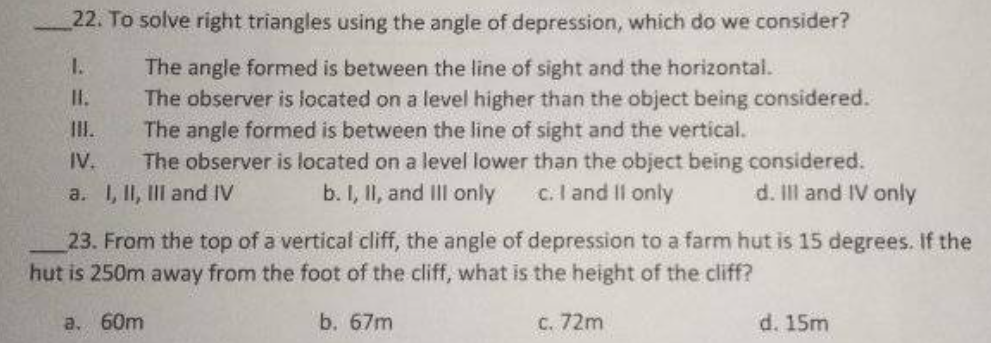 22. To solve right triangles using the angle of depression, which do we consider?
The angle formed is between the line of sight and the horizontal.
The observer is located on a level higher than the object being considered.
The angle formed is between the line of sight and the vertical.
The observer is located on a level lower than the object being considered.
1.
II.
III.
IV.
a. I, II, III and IV
b. I, II, and Ill only
c. I and Il only
d. Il and IV only
23. From the top of a vertical cliff, the angle of depression to a farm hut is 15 degrees. If the
hut is 250m away from the foot of the cliff, what is the height of the cliff?
a. 60m
b. 67m
C. 72m
d. 15m
