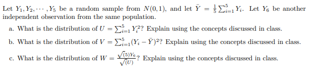 Let Y1, Y2, -.. ,Y, be a random sample from N(0,1), and let Y = EY;. Let Y; be another
independent observation from the same population.
i=1
a. What is the distribution of U = - Y?? Explain using the concepts discussed in class.
b. What is the distribution of V = D Y - Ý)²? Explain using the concepts discussed in class.
%3D
c. What is the distribution of W = V6Ya, Explain using the concepts discussed in class.
%3D
