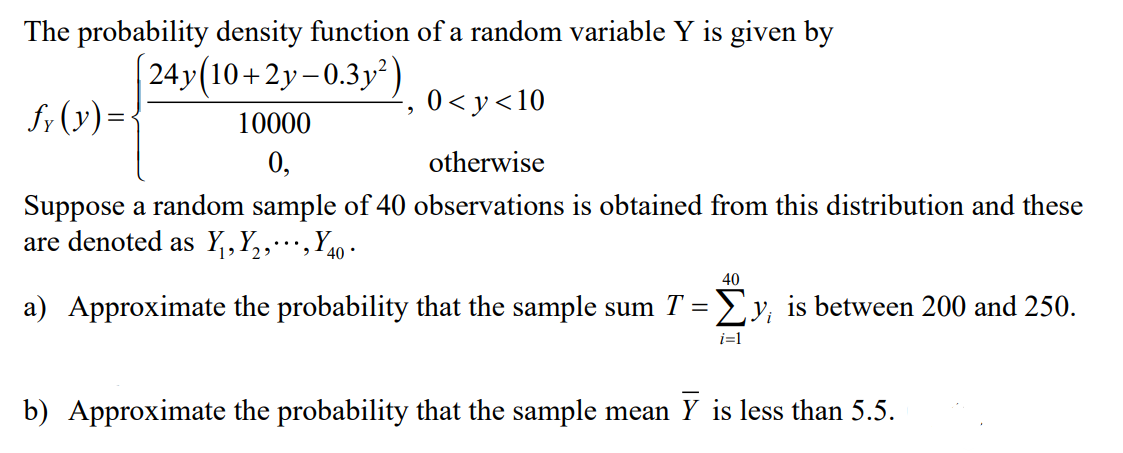 The probability density function of a random variable Y is given by
24y(10+2y- 0.3y²)
S; (y)=<
0 < y<10
10000
0,
otherwise
Suppose a random sample of 40 observations is obtained from this distribution and these
are denoted as Y,,Y,,…,Y40 •
40
a) Approximate the probability that the sample sum T =Ey, is between 200 and 250.
i=1
b) Approximate the probability that the sample mean Y is less than 5.5.
