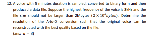 12. A voice with 5 minutes duration is sampled, converted to binary form and then
produced a data file. Suppose the highest frequency of the voice is 3kHz and the
file size should not be larger than 2Mbytes (2 x 10 bytes). Determine the
resolution of the A-to-D conversion such that the original voice can be
reconstructed with the best quality based on the file.
(ans: n = 8)
