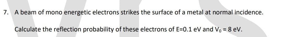 7. A beam of mono energetic electrons strikes the surface of a metal at normal incidence.
Calculate the reflection probability of these electrons of E=0.1 eV and V₁ = 8 eV.