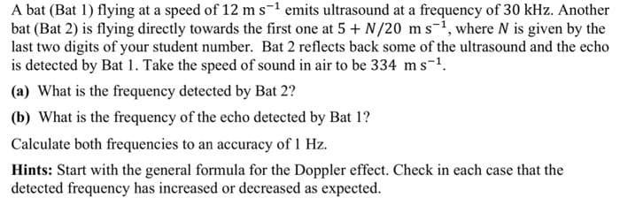 A bat (Bat 1) flying at a speed of 12 m s-1 emits ultrasound at a frequency of 30 kHz. Another
bat (Bat 2) is flying directly towards the first one at 5 + N/20 ms-1, where N is given by the
last two digits of your student number. Bat 2 reflects back some of the ultrasound and the echo
is detected by Bat 1. Take the speed of sound in air to be 334 ms-1.
(a) What is the frequency detected by Bat 2?
(b) What is the frequency of the echo detected by Bat 1?
Calculate both frequencies to an accuracy of 1 Hz.
Hints: Start with the general formula for the Doppler effect. Check in each case that the
detected frequency has increased or decreased as expected.
