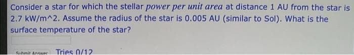 Consider a star for which the stellar power per unit area at distance 1 AU from the star is
2.7 kW/m^2. Assume the radius of the star is 0.005 AU (similar to Sol). What is the
surface temperature of the star?
Submit Answer Tries 0/12