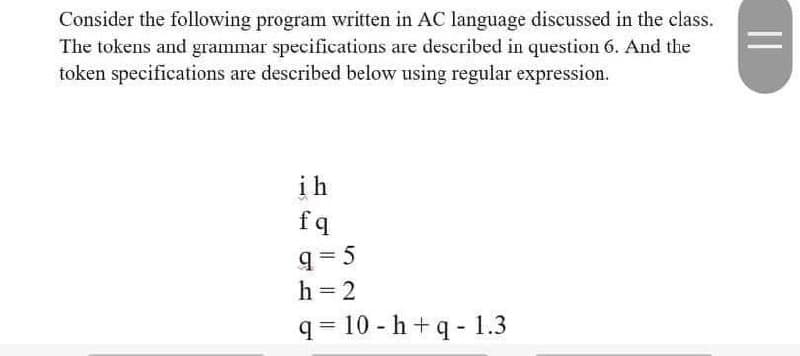 Consider the following program written in AC language discussed in the class.
The tokens and grammar specifications are described in question 6. And the
token specifications are described below using regular expression.
ih
fq
q= 5
h = 2
q = 10 - h+q - 1.3
