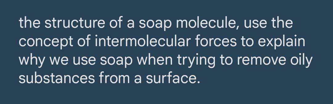 the structure of a soap molecule, use the
concept of intermolecular forces to explain
why we use soap when trying to remove oily
substances from a surface.
