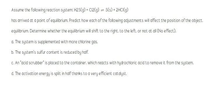 Assume the following reaction system: H2 S(g) + Ci2(g) = S(s) + 2HCI(g)
has arrived at a point of equilibrium. Predict how each of the following adjustments will affect the position of the object.
equilibrium. Determine whether the equilibrium will shift to the right. to the left, or not at all (No effect).
a. The system is supplemented with more chlorine gas.
b. The system's sulfur content is reduced by half.
C. An "acid scrubber" is placed to the container, which reacts with hydrochloric acid to remove it from the system.
d. The activation energy is split in half thanks to a very efficient catalyst.
