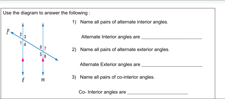 Use the diagram to answer the following :
1) Name all pairs of alternate interior angles.
P
Alternate Interior angles are
3
1
6 7
2) Name all pairs of alternate exterior angles.
5
Alternate Exterior angles are
3) Name all pairs of co-interior angles.
Co- Interior angles are
4)
