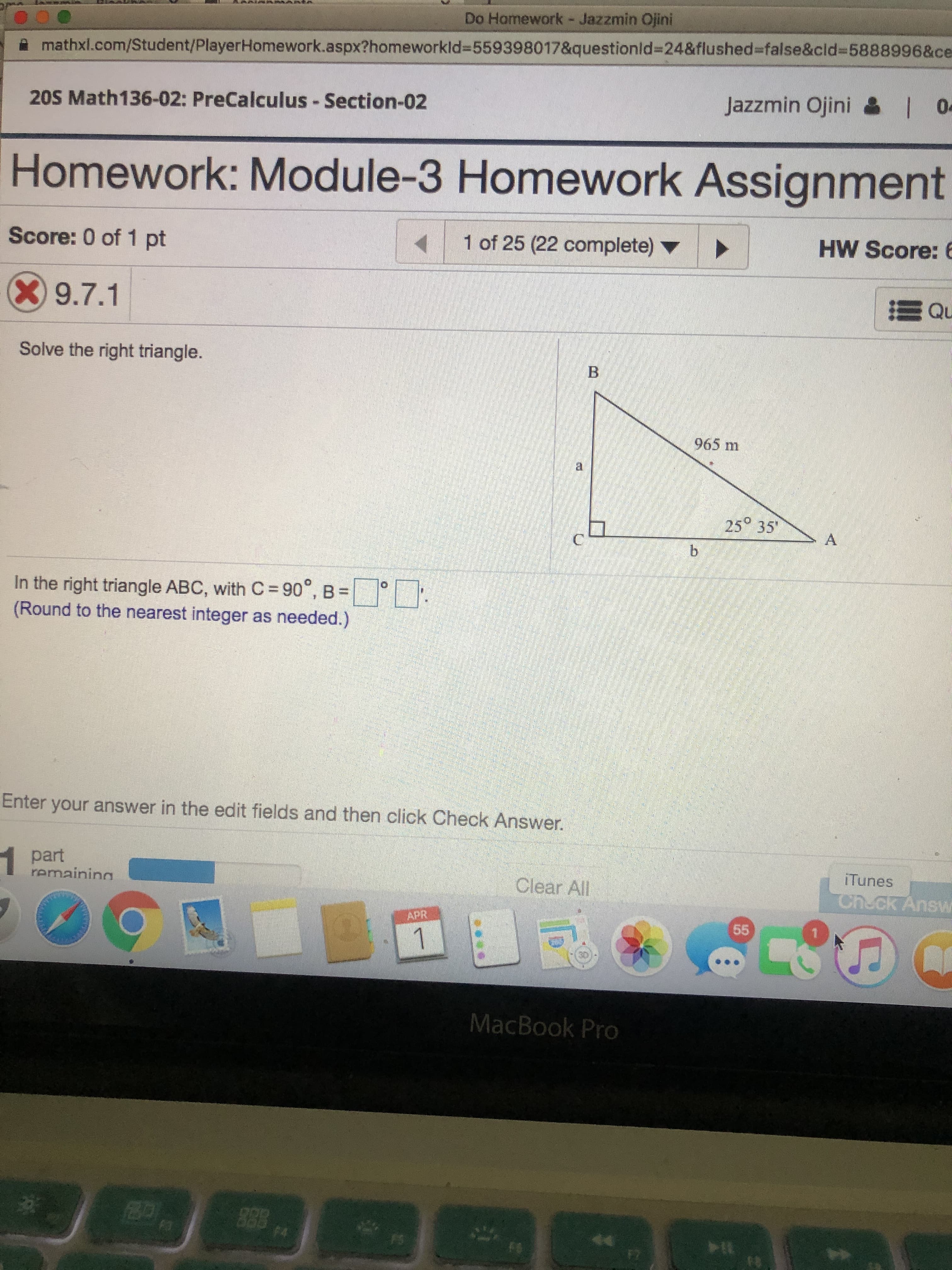 Do Hamework- Jazzmin Ojini
mathxl.com/Student/PlayerHomework.aspx?homeworkld3D559398017&questionld%3D24&flushed%3=false&cld%3D5888996&ce
20S Math136-02: PreCalculus - Section-02
Jazzmin Ojini & 0-
Homework: Module-3 Homework Assignment
Score: 0 of 1 pt
1 of 25 (22 complete)
HW Score: 6
X9.7.1
Solve the right triangle.
965 m
25 35"
C.
b.
In the right triangle ABC, with C = 90°, B =
(Round to the nearest integer as needed.)
Enter your answer in the edit fields and then click Check Answer.
1 part
remaining
iTunes
Clear All
Ch.ck Answ
APR
55
1
MacBook Pro
FI
F7
