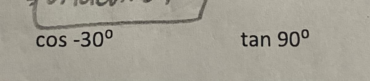 The image contains two mathematical expressions pertaining to trigonometric functions. 

1. **cos -30°**
2. **tan 90°**

These expressions are commonly found in trigonometry problems. Here's an explanation of each:

1. **cos -30°:**
   - In trigonometry, the cosine function cosine (cos) of an angle in a right-angled triangle is the ratio of the adjacent side to the hypotenuse. 
   - When the angle is negative, it implies that the measurement is taken in the clockwise direction.
   - Cosine of negative angles can be deduced using the property: cos(-θ) = cos(θ). Therefore, cos(-30°) = cos(30°).
   - The value of cos(30°) is √3/2.

2. **tan 90°:**
   - The tangent function (tan) of an angle in a right-angled triangle is the ratio of the opposite side to the adjacent side.
   - tan(90°) is a special case. In the unit circle, at 90°, the ratio of the opposite to the adjacent side approaches infinity because the adjacent side (cosine component) is zero and the opposite side (sine component) is 1.
   - Thus, tan(90°) is undefined because division by zero is undefined.

These explanations can be used to elucidate the properties and values of trigonometric functions for specific angles.