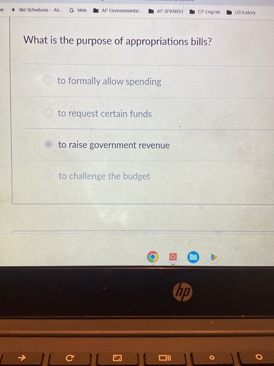 er
> Bell Schedules - Ab.... G kkkk
个
AP Environmental....
What is the purpose of appropriations bills?
to formally allow spending
to request certain funds
AP SPANISH
to raise government revenue
to challenge the budget
с
CP English
Oll
US history