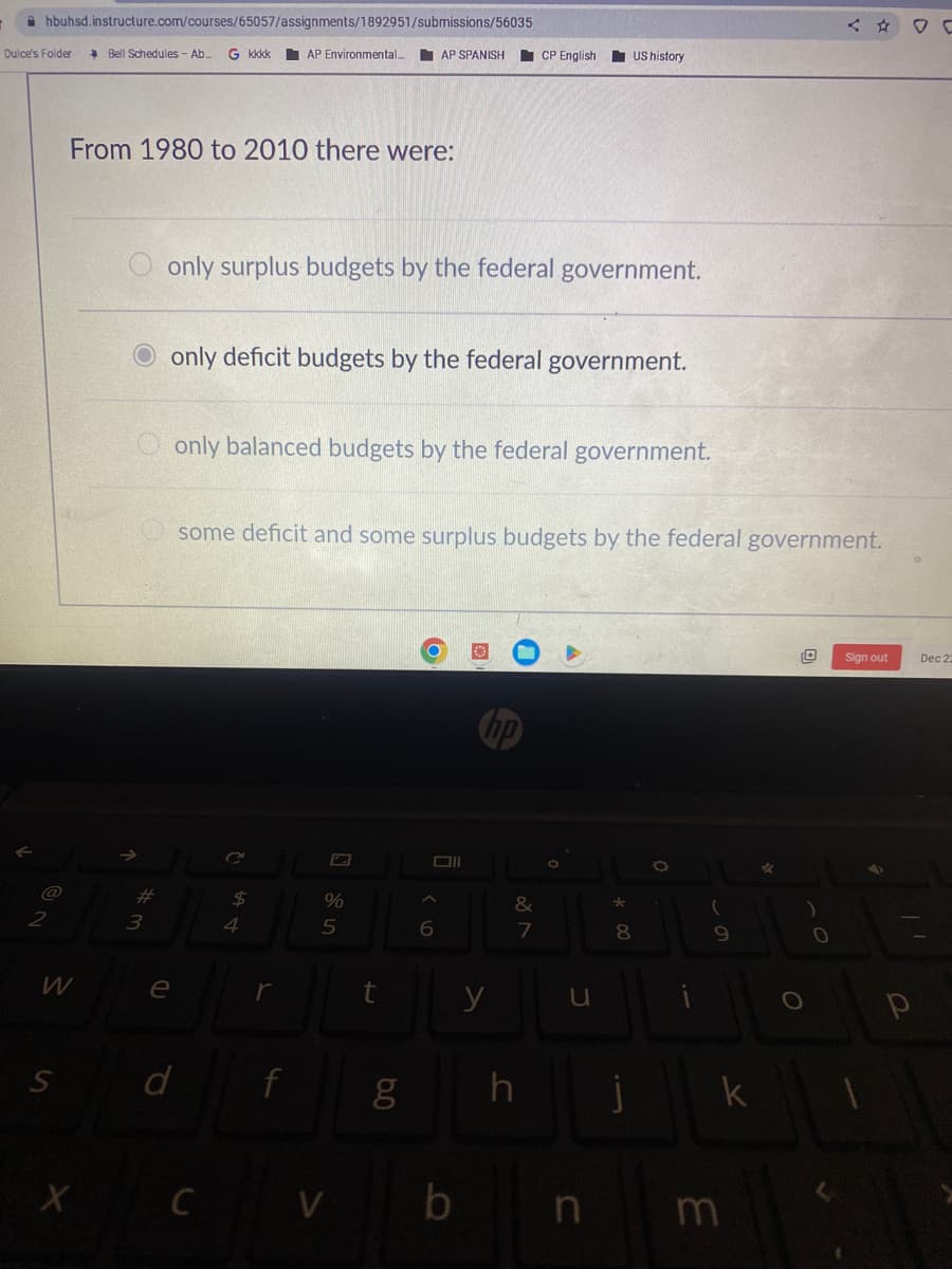 hbuhsd.instructure.com/courses/65057/assignments/1892951/submissions/56035
Dulce's Folder
W
S
Bell Schedules - Ab... G kkkk AP Environmental...
From 1980 to 2010 there were:
X
#
3
e
only surplus budgets by the federal government.
only deficit budgets by the federal government.
$
only balanced budgets by the federal government.
4
some deficit and some surplus budgets by the federal government.
r
d f
%
5
AP SPANISH
CV
C
t
8.0
g
6
CP English
b
&
7
h
US history
u
n
* 00
8
j
(
9
k
m
*
O
)
0
Sign out
Dec 22