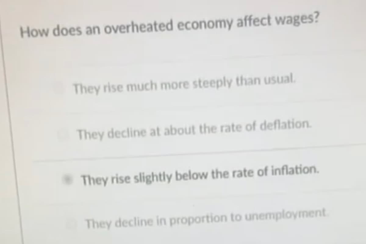 How does an overheated economy affect wages?
They rise much more steeply than usual.
They decline at about the rate of deflation.
They rise slightly below the rate of inflation.
They decline in proportion to unemployment.