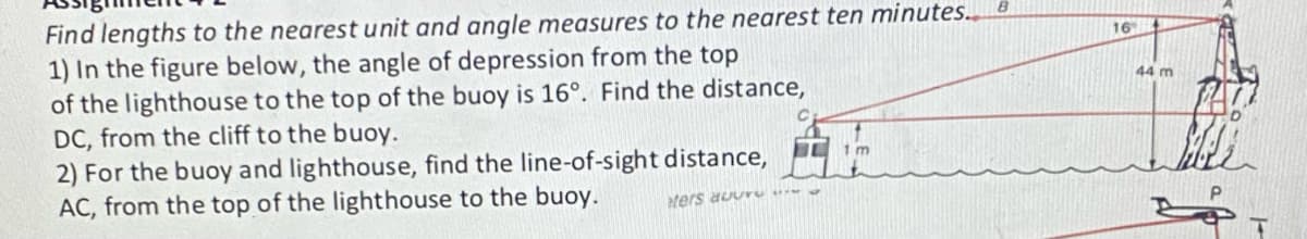 Find lengths to the nearest unit and angle measures to the nearest ten minutes.. B
1) In the figure below, the angle of depression from the top
of the lighthouse to the top of the buoy is 16°. Find the distance,
DC, from the cliff to the buoy.
2) For the buoy and lighthouse, find the line-of-sight distance,
AC, from the top of the lighthouse to the buoy.
ters aur
1m
16
44 m
Billi