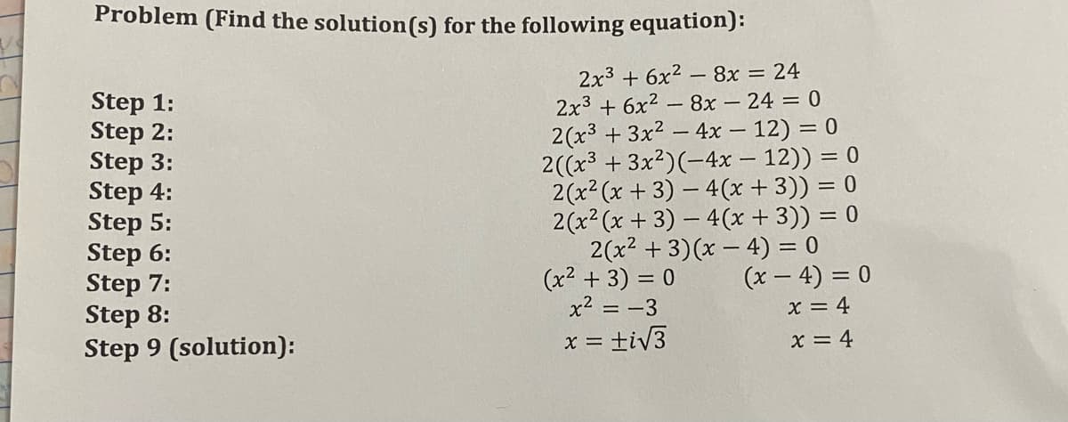 Problem (Find the solution(s) for the following equation):
2x3 + 6x2 – 8x
2x3 + 6x2 - 8x - 24 = 0
2(x3 + 3x2 – 4x – 12) = 0
2((x3 + 3x?)(-4x – 12)) = 0
2(x² (x + 3) – 4(x + 3)) = 0
2(x? (x + 3) – 4(x + 3)) = 0
2(x2 + 3)(x – 4) = 0
(x2 + 3) = 0
x2 = -3
= 24
Step 1:
Step 2:
Step 3:
Step 4:
Step 5:
Step 6:
Step 7:
Step 8:
Step 9 (solution):
(x – 4) = 0
x = 4
X =
= tiV3
x = 4
