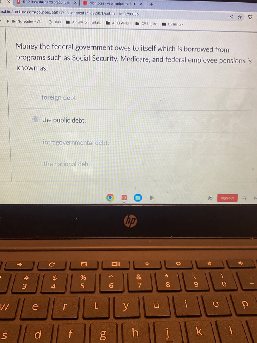 K-12 Bookshelf: Explorations in X
hsd.instructure.com/courses/65057/assignments/1892951/submissions/56035
AP Environmental..
W
Bell Schedules - Ab. G kkkk
#3
foreign debt.
Othe public debt.
e
Money the federal government owes to itself which is borrowed from
programs such as Social Security, Medicare, and federal employee pensions is
known as:
intragovernmental debt.
the national debt.
C
$
4
r
Nightcore-Mi enemigo es el 4x
sd f
S
Z
%
5
t
6.0
AP SPANISH
g
וום
6
hp
y
CP English
&
7
h
+
0
US history
u
*00
8
1
O
(
9
k
0
✓
O
Sign out
0
1
ES
р
De