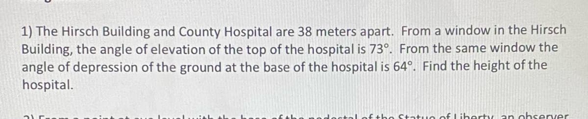 1) The Hirsch Building and County Hospital are 38 meters apart. From a window in the Hirsch
Building, the angle of elevation of the top of the hospital is 73°. From the same window the
angle of depression of the ground at the base of the hospital is 64°. Find the height of the
hospital.
doctal of the Statue of Liberty an observer