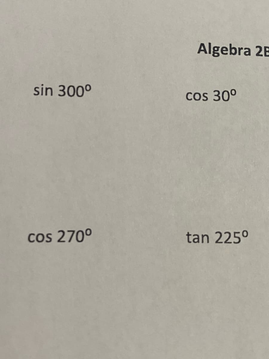 **Algebra 2B: Trigonometric Functions**

1. \(\sin 300^\circ\)
2. \(\cos 30^\circ\)
3. \(\cos 270^\circ\)
4. \(\tan 225^\circ\)

This image presents four different trigonometric functions evaluated at specific angles.

The sine, cosine, and tangent functions are fundamental in trigonometry. Here is a brief explanation of each of these functions:

- **Sine (sin)** is a function that gives the ratio of the opposite side to the hypotenuse in a right-angled triangle.
- **Cosine (cos)** is a function that gives the ratio of the adjacent side to the hypotenuse in a right-angled triangle.
- **Tangent (tan)** is a function that gives the ratio of the opposite side to the adjacent side in a right-angled triangle.

To determine the values of these trigonometric functions at given angles, it is often useful to refer to the unit circle or trigonometric tables. For example:

- \(\sin 300^\circ = -\frac{\sqrt{3}}{2}\)
- \(\cos 30^\circ = \frac{\sqrt{3}}{2}\)
- \(\cos 270^\circ = 0\)
- \(\tan 225^\circ = 1\)

Knowing these values helps in various applications of trigonometry in both theoretical and practical problems.