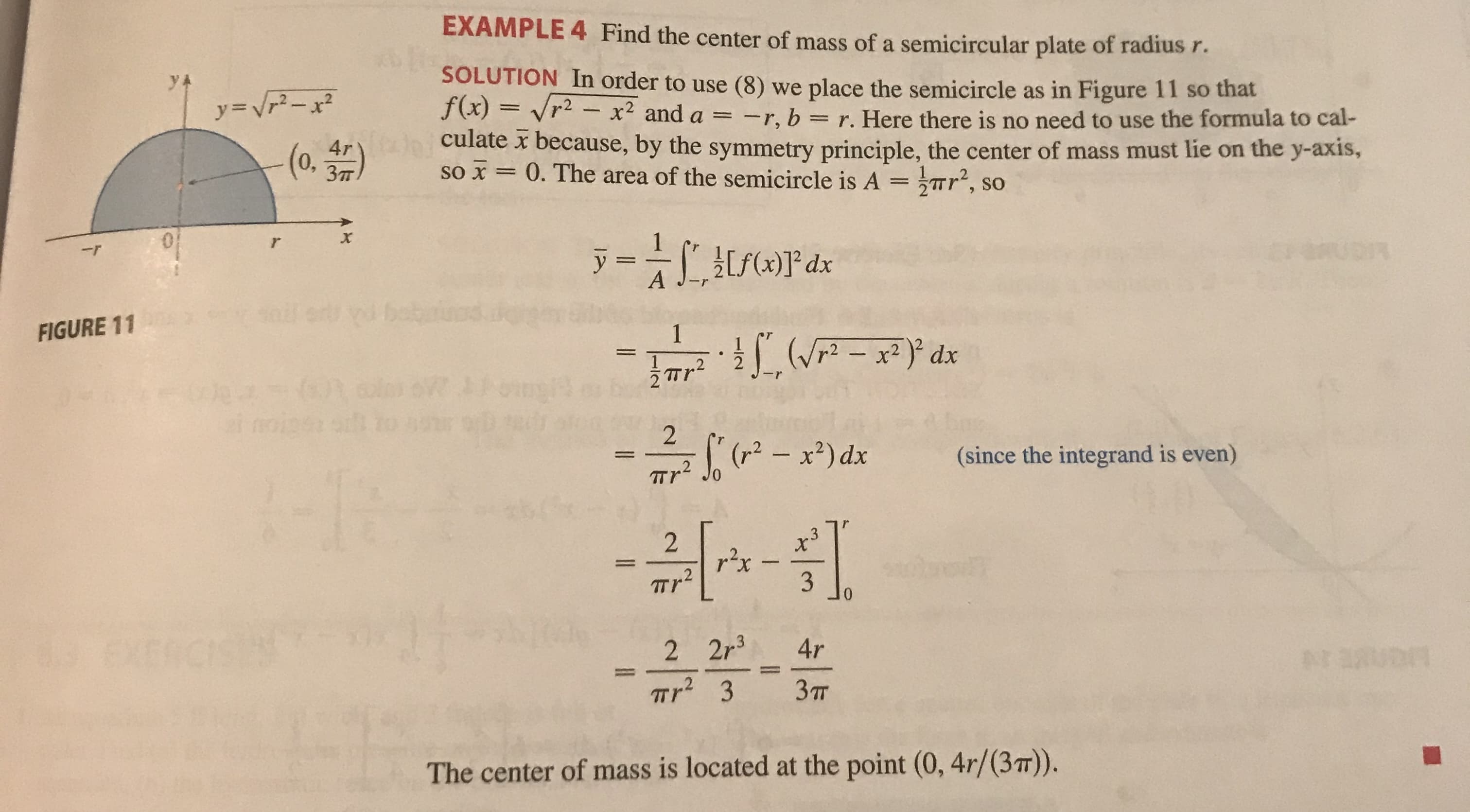 EXAMPLE 4 Find the center of mass of a semicircular plate of radius r.
yA
y=Vr-x²
SOLUTION In order to use (8) we place the semicircle as in Figure 11 so that
f(x) = vr2 – x² and a = -r, b = r. Here there is no need to use the formula to cal-
(o 4r) culate x because, by the symmetry principle, the center of mass must lie on the y-axis,
0,
so x = 0. The area of the semicircle is A = Tr', so
ỹ =
ĀL,[S(x)]*dx
bebaiua
FIGURE 11
(W - x2)° dx
.2
(- x*) dx
(since the integrand is even)
Tr Jo
.3
TTr
3
01
EXERC
2 2r3
4r
Tr? 3
Зт
The center of mass is located at the point (0, 4r/(3T)).
