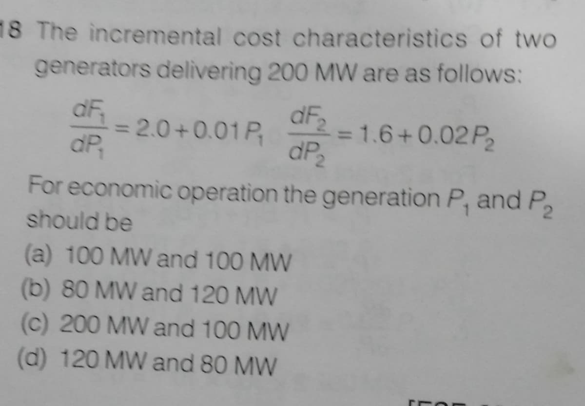 18 The incremental cost characteristics of two
generators delivering 200 MW are as follows:
dF
dP2
dF
= 2.0+0.01 P,
dP,
= 1.6+0.02P2
%3D
For economic operation the generation P, and P2
should be
(a) 100 MW and 100 MW
(b) 80 MW and 120 MW
(c) 200 MW and 100 MW
(d) 120 MW and 80 MW
