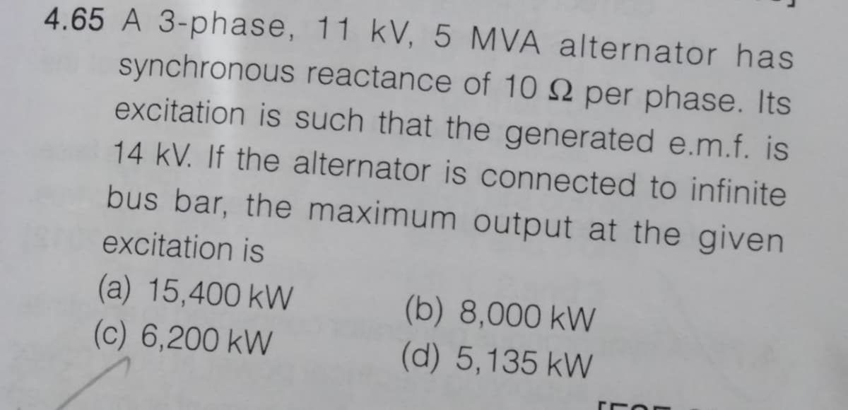 4.65 A 3-phase, 11 kV, 5 MVA alternator has
synchronous reactance of 10 2 per phase. Its
excitation is such that the generated e.m.f. is
14 kV. If the alternator is connected to infinite
bus bar, the maximum output at the given
excitation is
(a) 15,400 kW
(c) 6,200 kW
(b) 8,000 kW
(d) 5,135 kW
