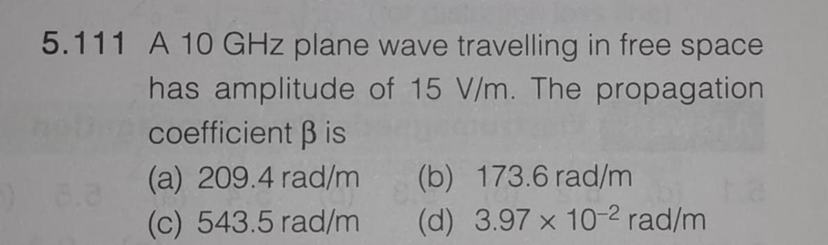 5.111 A 10 GHz plane wave travelling in free space
has amplitude of 15 V/m. The propagation
coefficient B is
(a) 209.4 rad/m
(c) 543.5 rad/m
(b) 173.6 rad/m
(d) 3.97 x 10-2 rad/m
