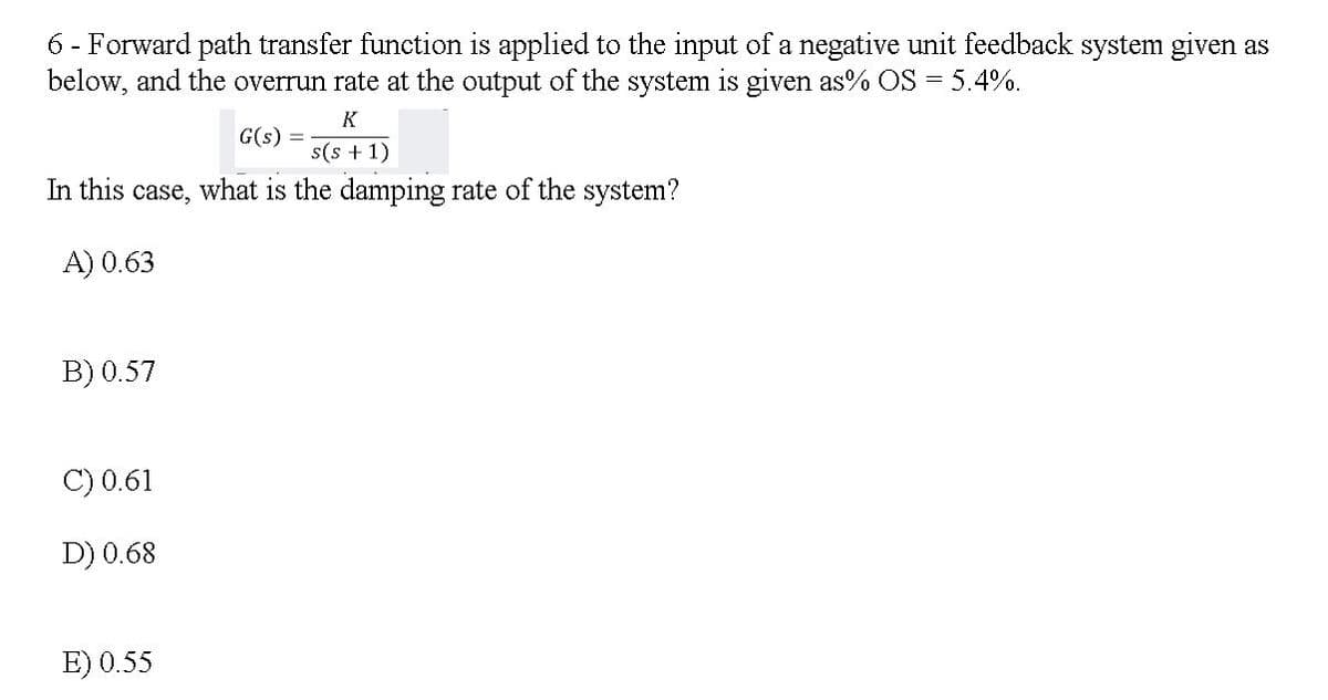 6 - Forward path transfer function is applied to the input of a negative unit feedback system given as
below, and the overrun rate at the output of the system is given as% OS = 5.4%.
K
G(s) =
s(s +1)
In this case, what is the damping rate of the system?
A) 0.63
B) 0.57
C) 0.61
D) 0.68
E) 0.55
