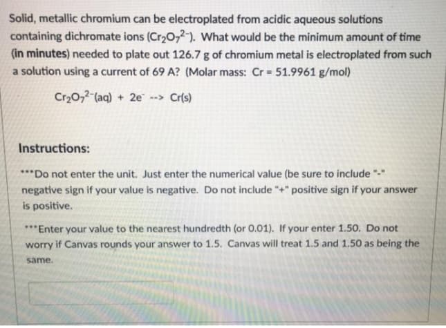 Solid, metallic chromium can be electroplated from acidic aqueous solutions
containing dichromate ions (Cr20,2-). What would be the minimum amount of time
(in minutes) needed to plate out 126.7 g of chromium metal is electroplated from such
a solution using a current of 69 A? (Molar mass: Cr = 51.9961 g/mol)
Cr20,2 (aq) + 2e --> Cr(s)
Instructions:
***Do not enter the unit. Just enter the numerical value (be sure to include "-"
negative sign if your value is negative. Do not include "+" positive sign if your answer
is positive.
***Enter your value to the nearest hundredth (or 0.01). If your enter 1.50. Do not
worry if Canvas rounds your answer to 1.5. Canvas will treat 1.5 and 1.50 as being the
same.
