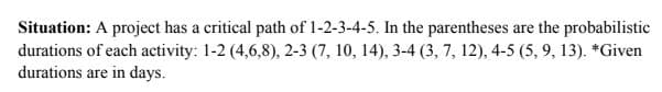 Situation: A project has a critical path of 1-2-3-4-5. In the parentheses are the probabilistic
durations of each activity: 1-2 (4,6,8), 2-3 (7, 10, 14), 3-4 (3, 7, 12), 4-5 (5, 9, 13). *Given
durations are in days.
