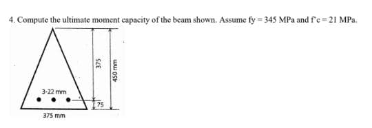 4. Compute the ultimate moment capacity of the beam shown. Assume fy = 345 MPa and f'c =21 MPa.
3-22 mm
375 mm
375
450 mm
