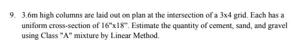 9. 3.6m high columns are laid out on plan at the intersection of a 3x4 grid. Each has a
uniform cross-section of 16"x18". Estimate the quantity of cement, sand, and gravel
using Class "A" mixture by Linear Method.
